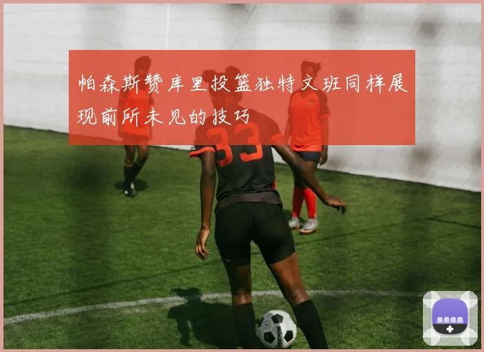 帕森斯赞库里投篮独特文班同样展现前所未见的技巧