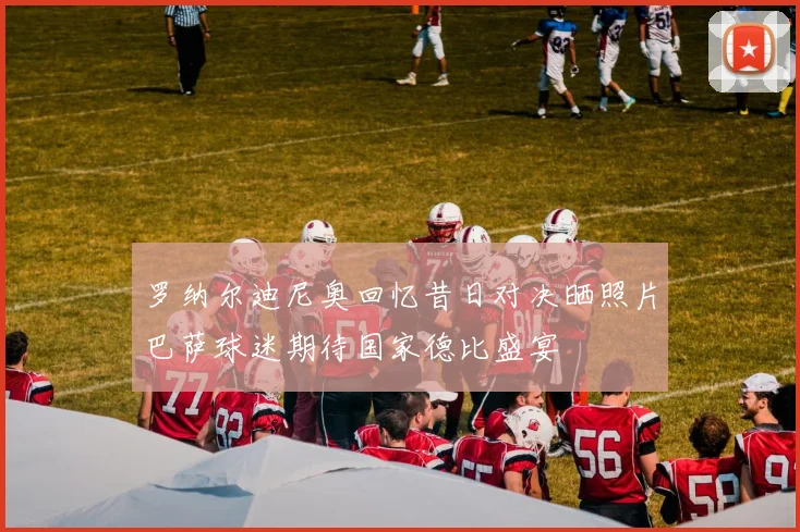 罗纳尔迪尼奥回忆昔日对决晒照片巴萨球迷期待国家德比盛宴
