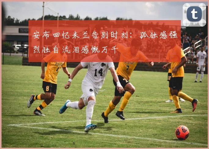 安布回忆米兰告别时刻：孤独感强烈独自流泪感慨万千