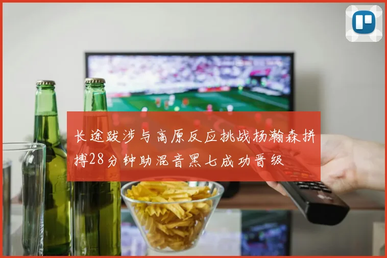 长途跋涉与高原反应挑战杨瀚森拼搏28分钟助混音黑七成功晋级