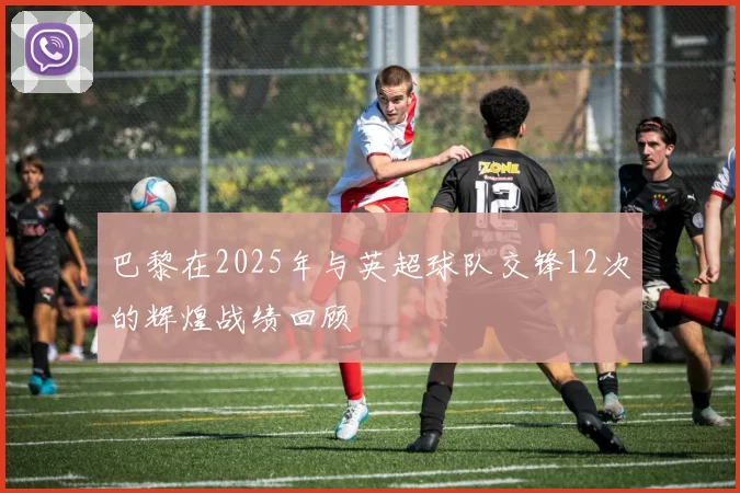 巴黎在2025年与英超球队交锋12次的辉煌战绩回顾