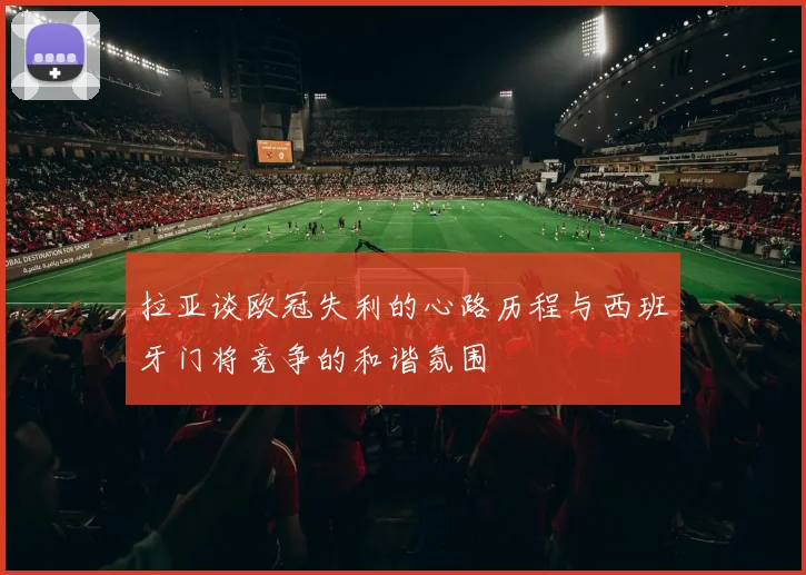 拉亚谈欧冠失利的心路历程与西班牙门将竞争的和谐氛围