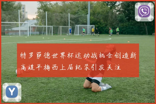 特罗萨德世界杯运动战机会创造新高追平梅西上届纪录引发关注