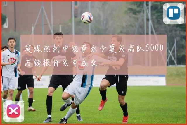 英媒热刺中场萨尔今夏或离队5000万镑报价或可成交