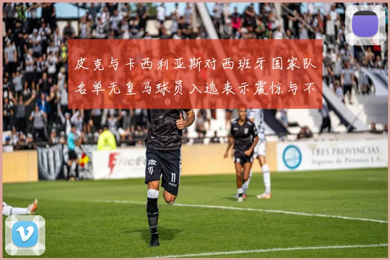 皮克与卡西利亚斯对西班牙国家队名单无皇马球员入选表示震惊与不解