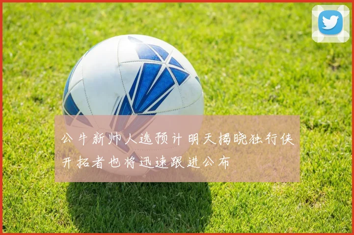 公牛新帅人选预计明天揭晓独行侠开拓者也将迅速跟进公布