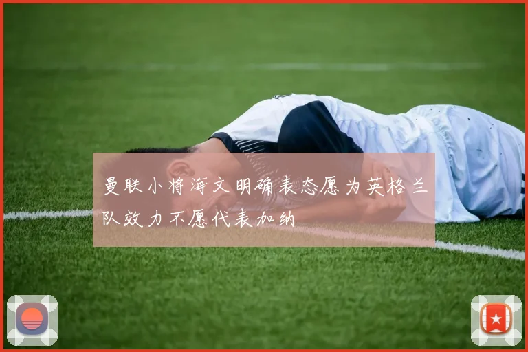 曼联小将海文明确表态愿为英格兰队效力不愿代表加纳