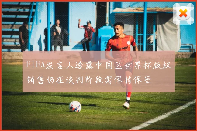 FIFA发言人透露中国区世界杯版权销售仍在谈判阶段需保持保密