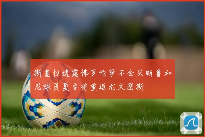 斯基拉透露佛罗伦萨不会买断鲁加尼球员夏季将重返尤文图斯